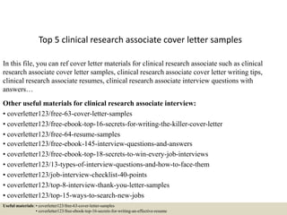 Top 5 clinical research associate cover letter samples
In this file, you can ref cover letter materials for clinical research associate such as clinical
research associate cover letter samples, clinical research associate cover letter writing tips,
clinical research associate resumes, clinical research associate interview questions with
answers…
Other useful materials for clinical research associate interview:
• coverletter123/free-63-cover-letter-samples
• coverletter123/free-ebook-top-16-secrets-for-writing-the-killer-cover-letter
• coverletter123/free-64-resume-samples
• coverletter123/free-ebook-145-interview-questions-and-answers
• coverletter123/free-ebook-top-18-secrets-to-win-every-job-interviews
• coverletter123/13-types-of-interview-questions-and-how-to-face-them
• coverletter123/job-interview-checklist-40-points
• coverletter123/top-8-interview-thank-you-letter-samples
• coverletter123/top-15-ways-to-search-new-jobs
Useful materials: • coverletter123/free-63-cover-letter-samples
• coverletter123/free-ebook-top-16-secrets-for-writing-an-effective-resume
 