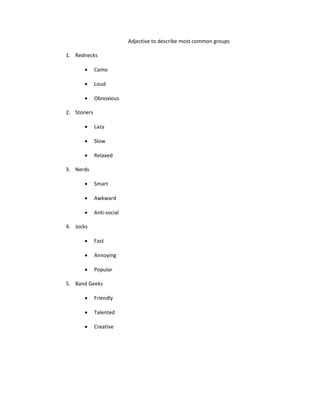 Adjective to describe most common groups
1. Rednecks
Camo
Loud
Obnoxious
2. Stoners
Lazy
Slow
Relaxed
3. Nerds
Smart
Awkward
Anti-social
4. Jocks
Fast
Annoying
Popular
5. Band Geeks
Friendly
Talented
Creative