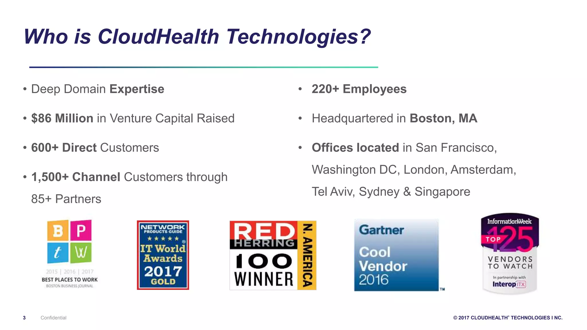 3 © 2017 CLOUDHEALTH
®
TECHNOLOGIES I NC.
Who is CloudHealth Technologies?
• Deep Domain Expertise
• $86 Million in Venture Capital Raised
• 600+ Direct Customers
• 1,500+ Channel Customers through
85+ Partners
• 220+ Employees
• Headquartered in Boston, MA
• Offices located in San Francisco,
Washington DC, London, Amsterdam,
Tel Aviv, Sydney & Singapore
Confidential
 