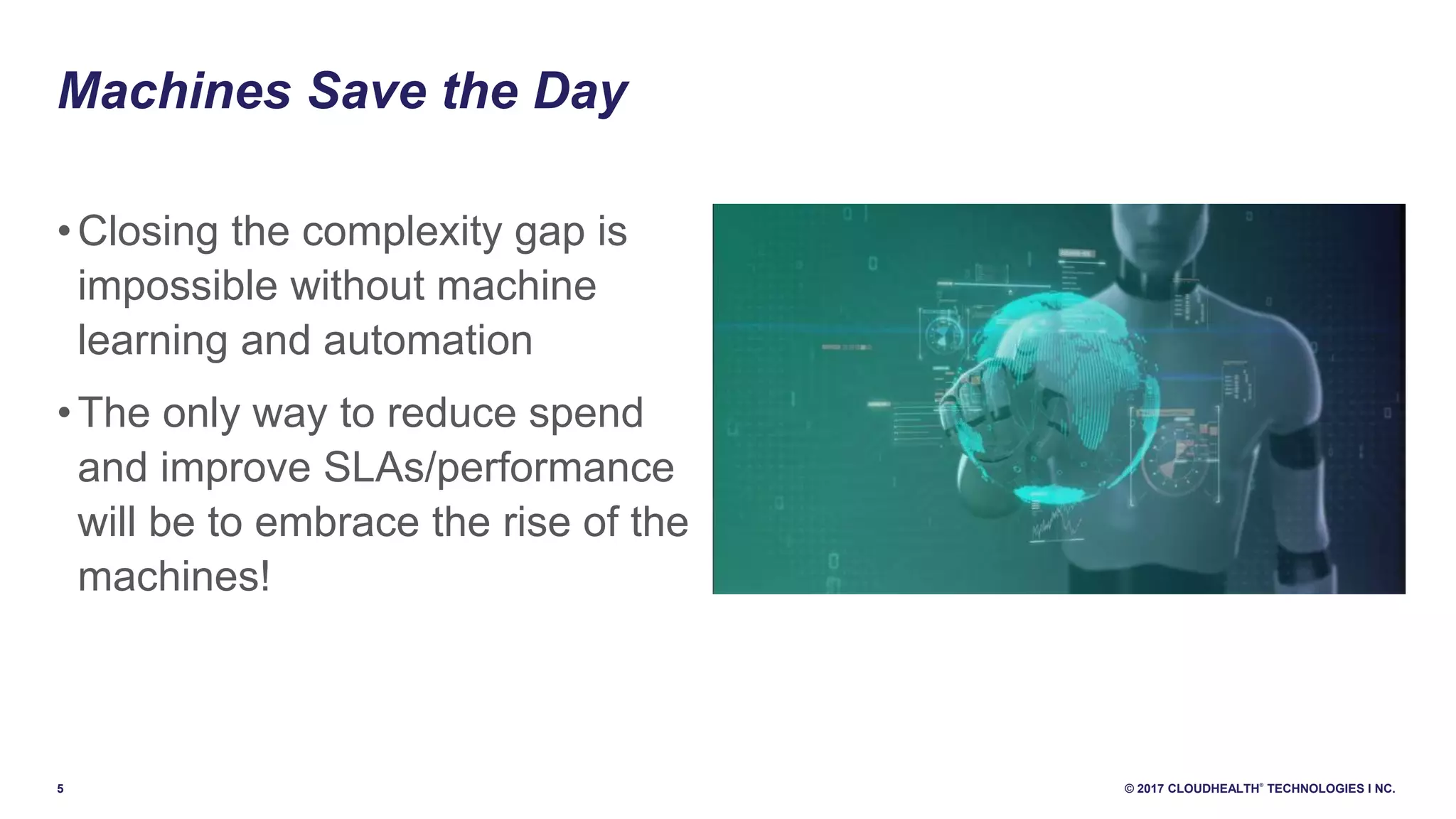 5 © 2017 CLOUDHEALTH
®
TECHNOLOGIES I NC.
Machines Save the Day
•Closing the complexity gap is
impossible without machine
learning and automation
•The only way to reduce spend
and improve SLAs/performance
will be to embrace the rise of the
machines!
 