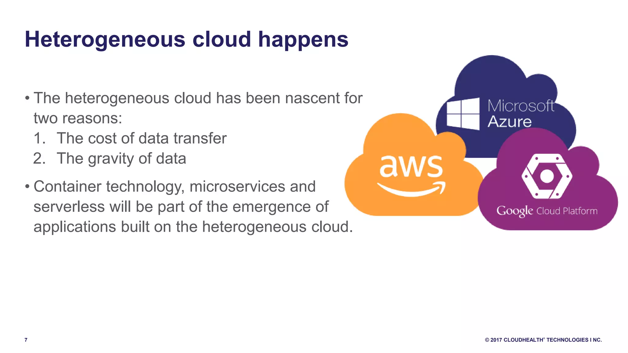 7 © 2017 CLOUDHEALTH
®
TECHNOLOGIES I NC.
• The heterogeneous cloud has been nascent for
two reasons:
1. The cost of data transfer
2. The gravity of data
• Container technology, microservices and
serverless will be part of the emergence of
applications built on the heterogeneous cloud.
Heterogeneous cloud happens
 