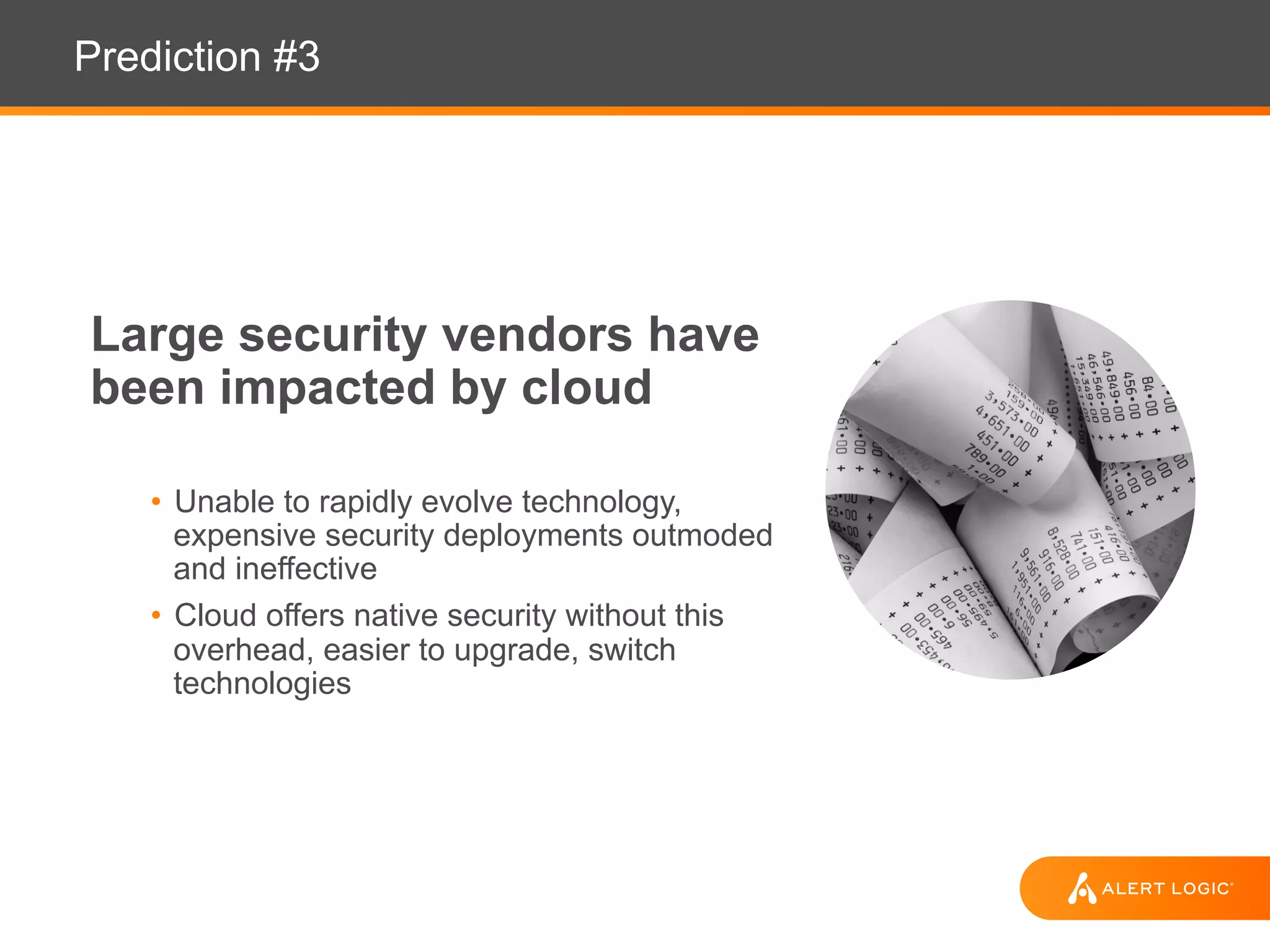 Prediction #3
Large security vendors have
been impacted by cloud
• Unable to rapidly evolve technology,
expensive security deployments outmoded
and ineffective
• Cloud offers native security without this
overhead, easier to upgrade, switch
technologies