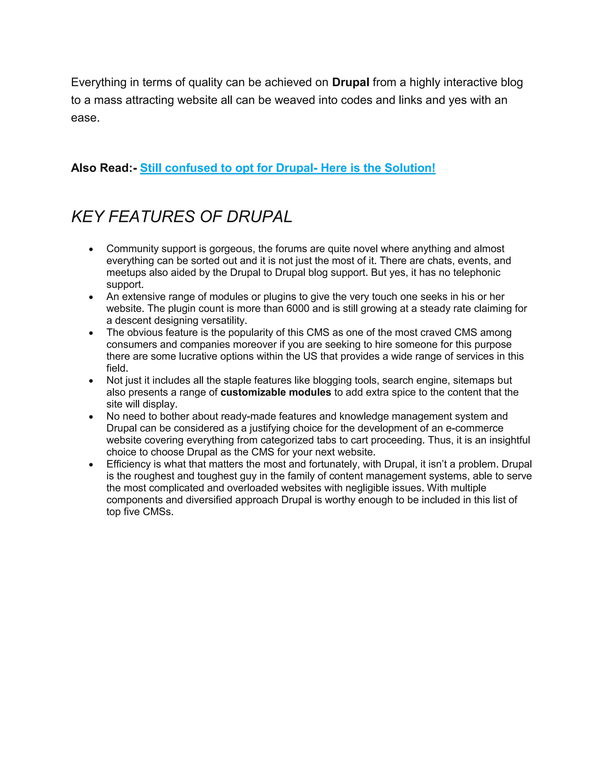 Everything in terms of quality can be achieved on Drupal from a highly interactive blog
to a mass attracting website all can be weaved into codes and links and yes with an
ease.
Also Read:- Still confused to opt for Drupal- Here is the Solution!
KEY FEATURES OF DRUPAL
 Community support is gorgeous, the forums are quite novel where anything and almost
everything can be sorted out and it is not just the most of it. There are chats, events, and
meetups also aided by the Drupal to Drupal blog support. But yes, it has no telephonic
support.
 An extensive range of modules or plugins to give the very touch one seeks in his or her
website. The plugin count is more than 6000 and is still growing at a steady rate claiming for
a descent designing versatility.
 The obvious feature is the popularity of this CMS as one of the most craved CMS among
consumers and companies moreover if you are seeking to hire someone for this purpose
there are some lucrative options within the US that provides a wide range of services in this
field.
 Not just it includes all the staple features like blogging tools, search engine, sitemaps but
also presents a range of customizable modules to add extra spice to the content that the
site will display.
 No need to bother about ready-made features and knowledge management system and
Drupal can be considered as a justifying choice for the development of an e-commerce
website covering everything from categorized tabs to cart proceeding. Thus, it is an insightful
choice to choose Drupal as the CMS for your next website.
 Efficiency is what that matters the most and fortunately, with Drupal, it isn’t a problem. Drupal
is the roughest and toughest guy in the family of content management systems, able to serve
the most complicated and overloaded websites with negligible issues. With multiple
components and diversified approach Drupal is worthy enough to be included in this list of
top five CMSs.
 