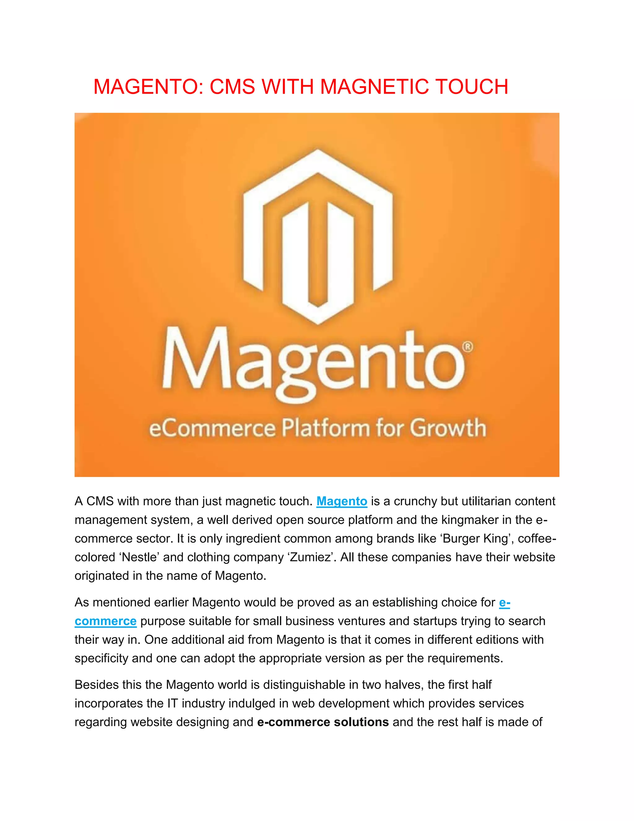 MAGENTO: CMS WITH MAGNETIC TOUCH
A CMS with more than just magnetic touch. Magento is a crunchy but utilitarian content
management system, a well derived open source platform and the kingmaker in the e-
commerce sector. It is only ingredient common among brands like ‘Burger King’, coffee-
colored ‘Nestle’ and clothing company ‘Zumiez’. All these companies have their website
originated in the name of Magento.
As mentioned earlier Magento would be proved as an establishing choice for e-
commerce purpose suitable for small business ventures and startups trying to search
their way in. One additional aid from Magento is that it comes in different editions with
specificity and one can adopt the appropriate version as per the requirements.
Besides this the Magento world is distinguishable in two halves, the first half
incorporates the IT industry indulged in web development which provides services
regarding website designing and e-commerce solutions and the rest half is made of
 