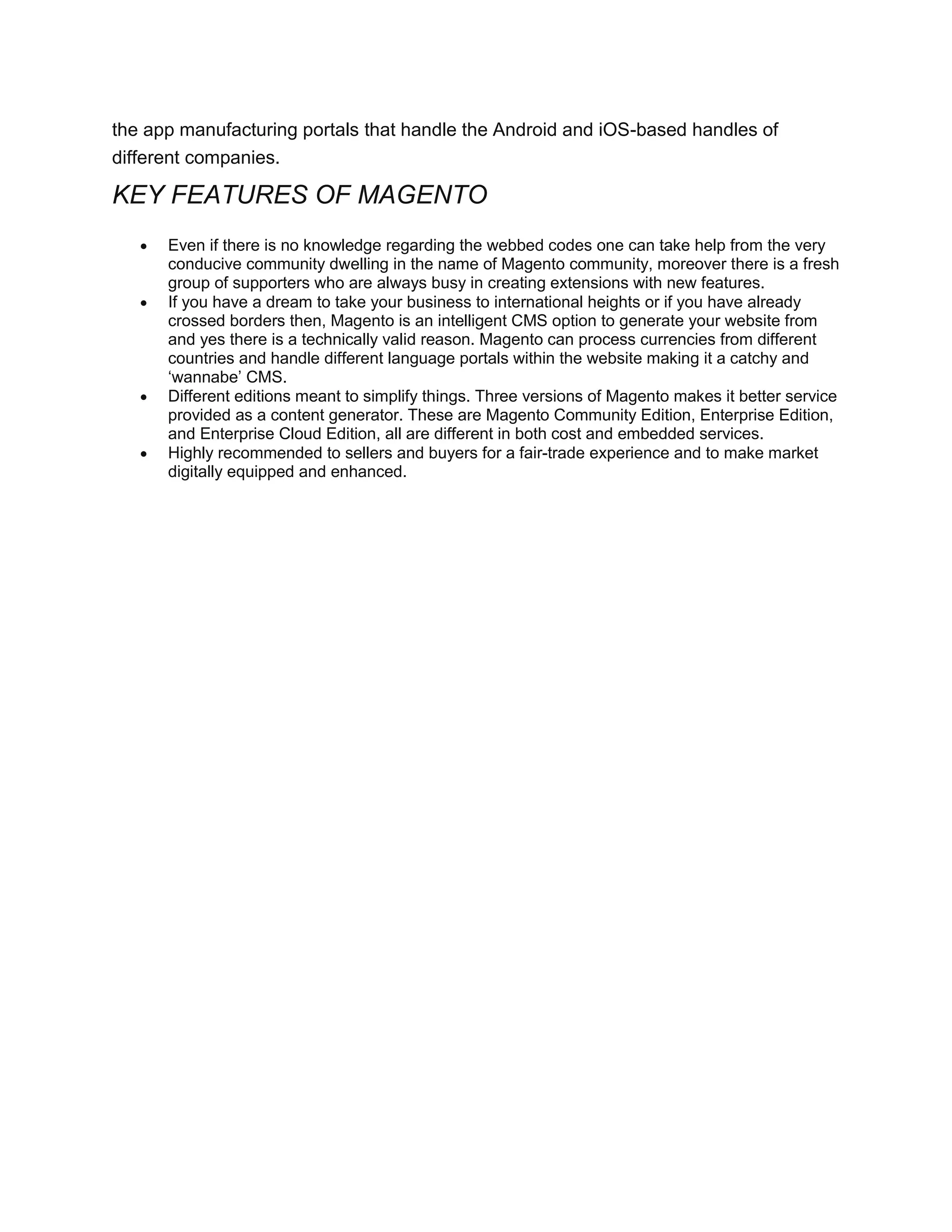 the app manufacturing portals that handle the Android and iOS-based handles of
different companies.
KEY FEATURES OF MAGENTO
 Even if there is no knowledge regarding the webbed codes one can take help from the very
conducive community dwelling in the name of Magento community, moreover there is a fresh
group of supporters who are always busy in creating extensions with new features.
 If you have a dream to take your business to international heights or if you have already
crossed borders then, Magento is an intelligent CMS option to generate your website from
and yes there is a technically valid reason. Magento can process currencies from different
countries and handle different language portals within the website making it a catchy and
‘wannabe’ CMS.
 Different editions meant to simplify things. Three versions of Magento makes it better service
provided as a content generator. These are Magento Community Edition, Enterprise Edition,
and Enterprise Cloud Edition, all are different in both cost and embedded services.
 Highly recommended to sellers and buyers for a fair-trade experience and to make market
digitally equipped and enhanced.
 