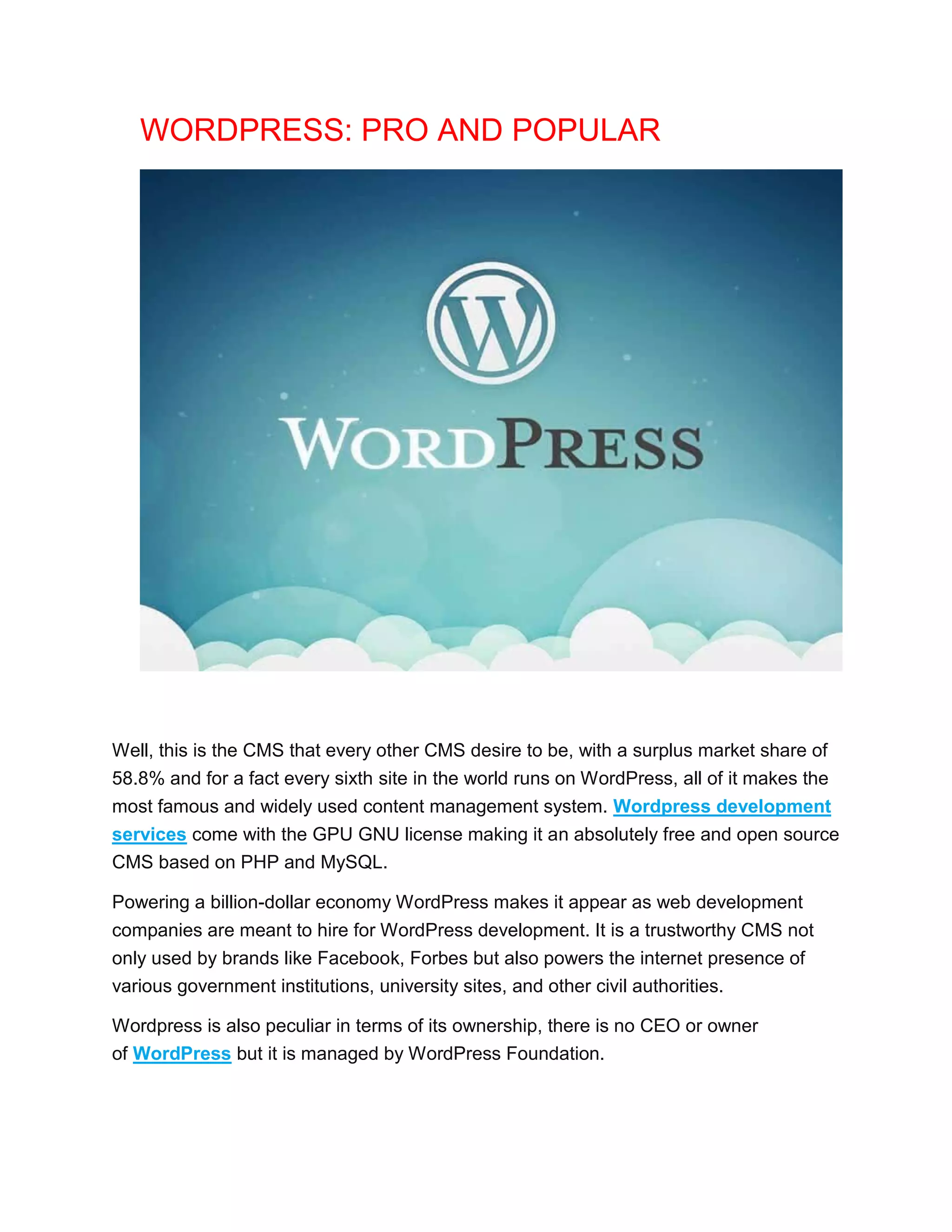 WORDPRESS: PRO AND POPULAR
Well, this is the CMS that every other CMS desire to be, with a surplus market share of
58.8% and for a fact every sixth site in the world runs on WordPress, all of it makes the
most famous and widely used content management system. Wordpress development
services come with the GPU GNU license making it an absolutely free and open source
CMS based on PHP and MySQL.
Powering a billion-dollar economy WordPress makes it appear as web development
companies are meant to hire for WordPress development. It is a trustworthy CMS not
only used by brands like Facebook, Forbes but also powers the internet presence of
various government institutions, university sites, and other civil authorities.
Wordpress is also peculiar in terms of its ownership, there is no CEO or owner
of WordPress but it is managed by WordPress Foundation.
 