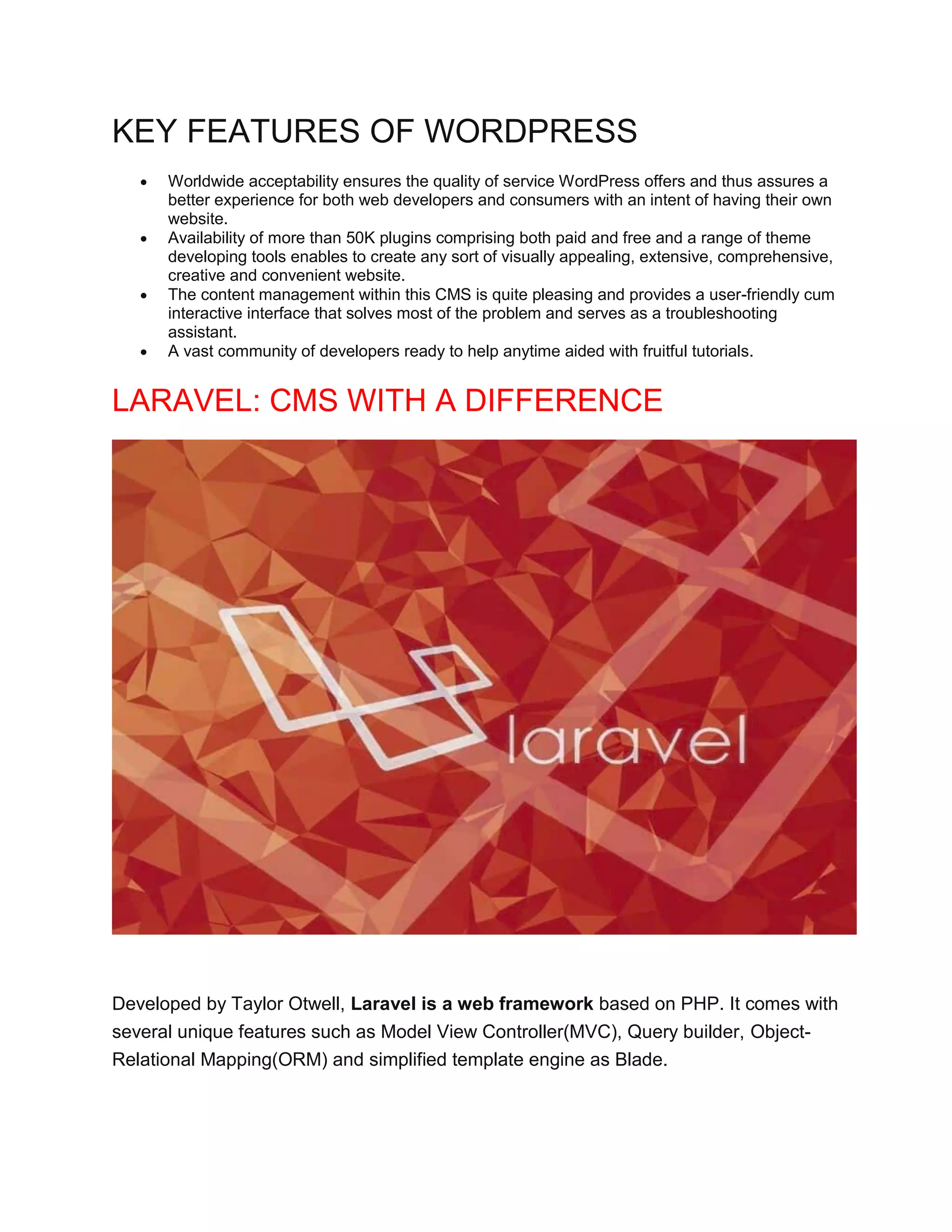 KEY FEATURES OF WORDPRESS
 Worldwide acceptability ensures the quality of service WordPress offers and thus assures a
better experience for both web developers and consumers with an intent of having their own
website.
 Availability of more than 50K plugins comprising both paid and free and a range of theme
developing tools enables to create any sort of visually appealing, extensive, comprehensive,
creative and convenient website.
 The content management within this CMS is quite pleasing and provides a user-friendly cum
interactive interface that solves most of the problem and serves as a troubleshooting
assistant.
 A vast community of developers ready to help anytime aided with fruitful tutorials.
LARAVEL: CMS WITH A DIFFERENCE
Developed by Taylor Otwell, Laravel is a web framework based on PHP. It comes with
several unique features such as Model View Controller(MVC), Query builder, Object-
Relational Mapping(ORM) and simplified template engine as Blade.
 