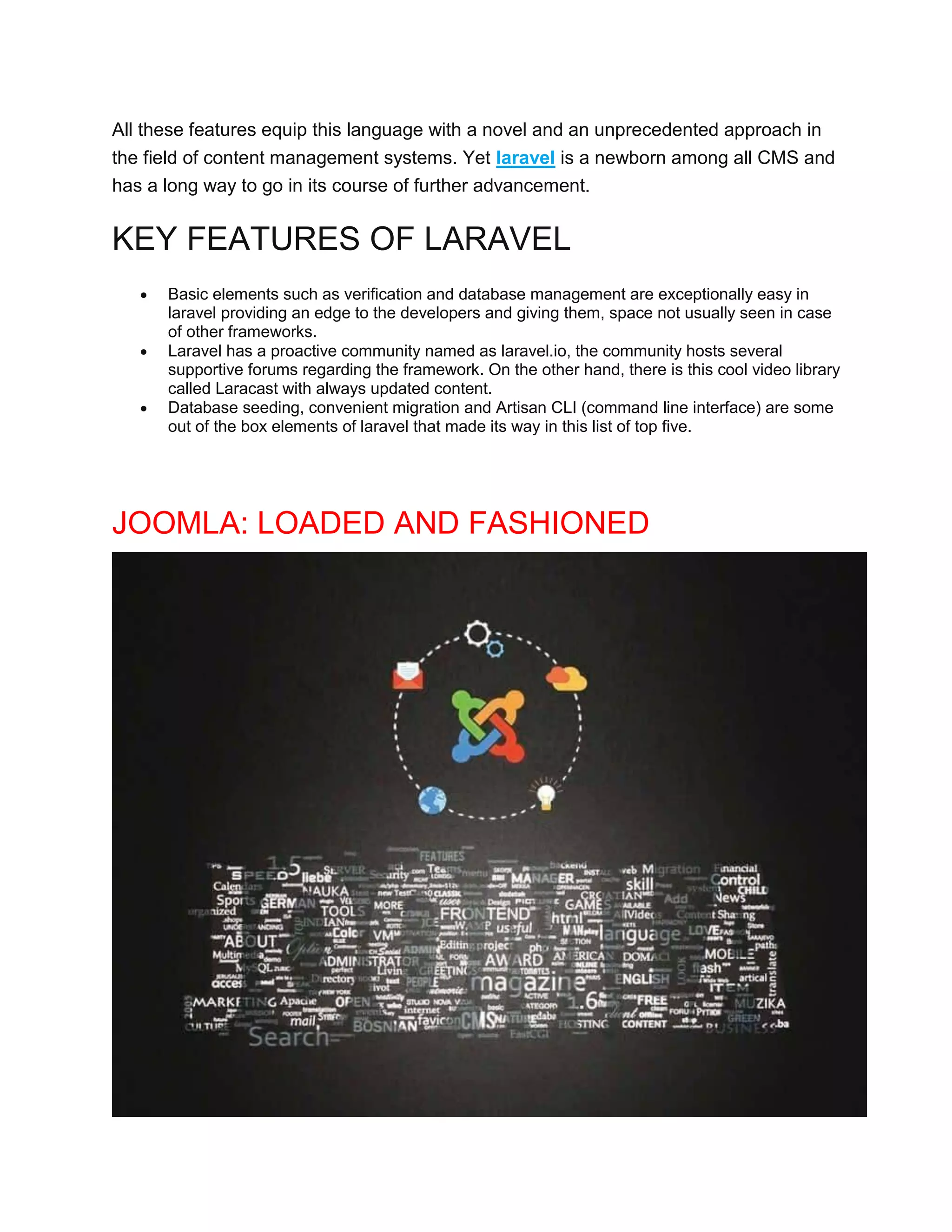 All these features equip this language with a novel and an unprecedented approach in
the field of content management systems. Yet laravel is a newborn among all CMS and
has a long way to go in its course of further advancement.
KEY FEATURES OF LARAVEL
 Basic elements such as verification and database management are exceptionally easy in
laravel providing an edge to the developers and giving them, space not usually seen in case
of other frameworks.
 Laravel has a proactive community named as laravel.io, the community hosts several
supportive forums regarding the framework. On the other hand, there is this cool video library
called Laracast with always updated content.
 Database seeding, convenient migration and Artisan CLI (command line interface) are some
out of the box elements of laravel that made its way in this list of top five.
JOOMLA: LOADED AND FASHIONED
 