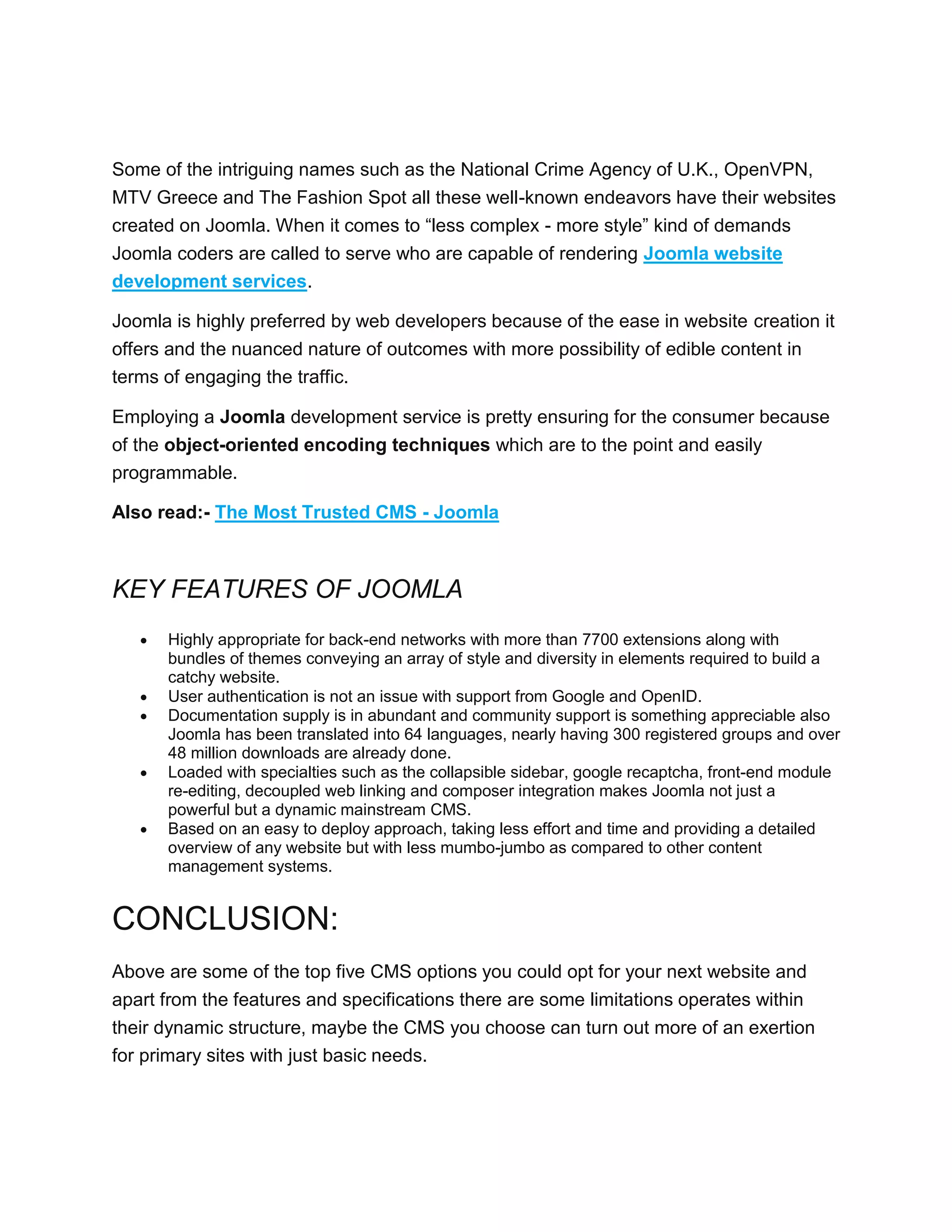 Some of the intriguing names such as the National Crime Agency of U.K., OpenVPN,
MTV Greece and The Fashion Spot all these well-known endeavors have their websites
created on Joomla. When it comes to “less complex - more style” kind of demands
Joomla coders are called to serve who are capable of rendering Joomla website
development services.
Joomla is highly preferred by web developers because of the ease in website creation it
offers and the nuanced nature of outcomes with more possibility of edible content in
terms of engaging the traffic.
Employing a Joomla development service is pretty ensuring for the consumer because
of the object-oriented encoding techniques which are to the point and easily
programmable.
Also read:- The Most Trusted CMS - Joomla
KEY FEATURES OF JOOMLA
 Highly appropriate for back-end networks with more than 7700 extensions along with
bundles of themes conveying an array of style and diversity in elements required to build a
catchy website.
 User authentication is not an issue with support from Google and OpenID.
 Documentation supply is in abundant and community support is something appreciable also
Joomla has been translated into 64 languages, nearly having 300 registered groups and over
48 million downloads are already done.
 Loaded with specialties such as the collapsible sidebar, google recaptcha, front-end module
re-editing, decoupled web linking and composer integration makes Joomla not just a
powerful but a dynamic mainstream CMS.
 Based on an easy to deploy approach, taking less effort and time and providing a detailed
overview of any website but with less mumbo-jumbo as compared to other content
management systems.
CONCLUSION:
Above are some of the top five CMS options you could opt for your next website and
apart from the features and specifications there are some limitations operates within
their dynamic structure, maybe the CMS you choose can turn out more of an exertion
for primary sites with just basic needs.
 