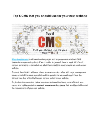 Top 5 CMS that you should use for your next website
Web development is all based on languages and languages are all about CMS
(content management system). If we consider in general, there is stock full of such
content generating systems but not all of them meet the requirements we need on our
website.
Some of them lack in add-ons, others are way complex, a few with page management
issues, most of them are overrated and the question is we usually don’t have the
faintest idea that which CMS would be best suited for our website.
So, to clear the confusion, below here are mentioned the finest, most efficient, less
messy and highly productive content management systems that would probably meet
the requirements of your next website.
 