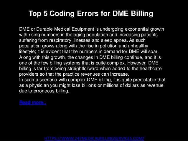 Top 5 Coding Errors for DME Billing
HTTPS://WWW.247MEDICALBILLINGSERVICES.COM/
DME or Durable Medical Equipment is undergoing exponential growth
with rising numbers in the aging population and increasing patients
suffering from respiratory illnesses and sleep apnea. As such
population grows along with the rise in pollution and unhealthy
lifestyle; it is evident that the numbers in demand for DME will soar.
Along with this growth, the changes in DME billing continue, and it is
one of the few billing systems that is quite complex. However, DME
billing is far from being straightforward when added to the healthcare
providers so that the practice revenues can increase.
In such a scenario with complex DME billing, it is quite predictable that
as a physician you might lose billions or millions of dollars as revenue
due to erroneous billing.
Read more..
 