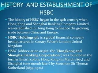 HISTORY AND ESTABLISHMENT OF
            HSBC
  The history of HSBC began in the 19th century when
   Hong Kong and Shanghai Banking Company Limited
   was established in Hong Kong to finance the growing
   trade between China and Europe.
  HSBC Holdings plc is a global financial company
   headquartered in Canary Wharft London,United
   Kingdom
  HSBC (abbreviation origin: the "Hongkong and
   Shanghai Banking Corporation") was founded in the
   former British colony Hong Kong (in March 1865) and
   Shanghai (one month later) by Scotsman Sir Thomas
   Sutherland (1834–1922)
 