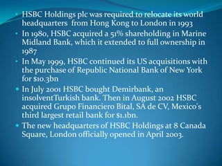 • HSBC Holdings plc was required to relocate its world
    headquarters from Hong Kong to London in 1993
•   In 1980, HSBC acquired a 51% shareholding in Marine
    Midland Bank, which it extended to full ownership in
    1987
•   In May 1999, HSBC continued its US acquisitions with
    the purchase of Republic National Bank of New York
    for $10.3bn
   In July 2001 HSBC bought Demirbank, an
    insolventTurkish bank. Then in August 2002 HSBC
    acquired Grupo Financiero Bital, SA de CV, Mexico's
    third largest retail bank for $1.1bn.
   The new headquarters of HSBC Holdings at 8 Canada
    Square, London officially opened in April 2003.
 