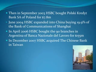  Then in September 2003 HSBC bought Polski Kredyt
  Bank SA of Poland for $7.8m
• June 2004 HSBC expanded into China buying 19.9% of
  the Bank of Communications of Shanghai
 In April 2006 HSBC bought the 90 branches in
  Argentina of Banca Nazionale del Lavoro for $155m
 In December 2007 HSBC acquired The Chinese Bank
  in Taiwan
 