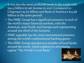  It was also the most profitable bank in the world with
  $19.13 billion in net income in 2007 (compared to
  Citigroup's $3.62 billion and Bank of America's $14.98
  billion in the same period)
 The HSBC Group has a significant presence in each of
  the world's major financial markets, with the
  Americas, Asia Pacific and Europe each representing
  around one third of the business
 HSBC arguably has the most international presence
  among the world's multinational banking giants
 The HSBC Group operates as a number of local banks
  around the world, which explains its advertising
  tagline "The World's Local Bank."
 