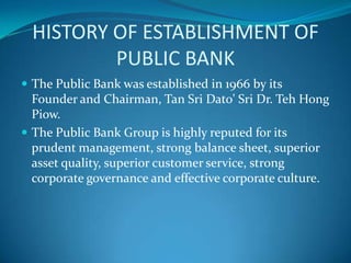 HISTORY OF ESTABLISHMENT OF
          PUBLIC BANK
 The Public Bank was established in 1966 by its
  Founder and Chairman, Tan Sri Dato' Sri Dr. Teh Hong
  Piow.
 The Public Bank Group is highly reputed for its
  prudent management, strong balance sheet, superior
  asset quality, superior customer service, strong
  corporate governance and effective corporate culture.
 