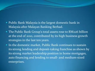  Public Bank Malaysia is the largest domestic bank in
  Malaysia after Malayan Banking Berhad.
 The Public Bank Group's total assets rose to RM226 billion
  at the end of 2010, contributed by its high business growth
  strategies in the last ten years.
 In the domestic market, Public Bank continues to sustain
  its strong lending and deposit-taking franchise as shown by
  its strong market leadership position in home mortgages,
  auto financing and lending to small- and medium-sized
  enterprises.
 