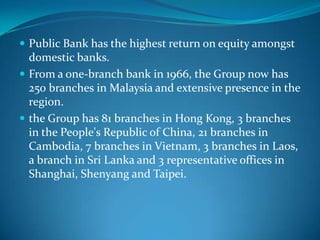  Public Bank has the highest return on equity amongst
  domestic banks.
 From a one-branch bank in 1966, the Group now has
  250 branches in Malaysia and extensive presence in the
  region.
 the Group has 81 branches in Hong Kong, 3 branches
  in the People's Republic of China, 21 branches in
  Cambodia, 7 branches in Vietnam, 3 branches in Laos,
  a branch in Sri Lanka and 3 representative offices in
  Shanghai, Shenyang and Taipei.
 