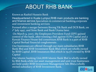 ABOUT RHB BANK
•   Known as Rashid Hussein Bank
•   Headquartered in Kuala Lumpur,RHB main products are banking
    and finance service.Specializes in commercial banking,corporate
    and investment banking services
•   Formed after a merger between Kwong Yik Bank and DCB Bank, on
    1st July 1997, and Sime Bank and Bank Utama later.
•    On March 9, 2007, the Employees Provident Fund (EPF) gained
    control of the bank, after winning a bid against EON Capital and a
    Kuwait Finance House-led consortium.RHB Bank is a part of RHB
    Capital Berhad financial conglomerate.
•   Our businesses are offered through our main subsidiaries-RHB
    Bank Bhd and RHB Investment Bank Bhd,which are wholly owned
    by RHB Capital ,RHB Insurances Bhd,which is 79.5% owned by RHB
    Capital
•   Our Islamic banking Unit,RHB Islamic Bank Bhd is wholly owned
    by Rhb Bank,while our asset management and unit trust businesses
    are held under RHB Investment Management Sdn Bhd,a wholly
    owned subsidiary of RHB Investment Bank.
 