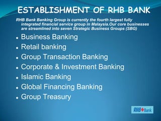 ESTABLISHMENT OF RHB BANK
RHB Bank Banking Group is currently the fourth largest fully
  integrated financial service group in Malaysia.Our core businesses
  are streamlined into seven Strategic Business Groups (SBG)

   Business Banking
   Retail banking
   Group Transaction Banking
   Corporate & Investment Banking
   Islamic Banking
   Global Financing Banking
   Group Treasury
 