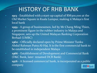 HISTORY OF RHB BANK
•   1913 - Established with a start-up capital of RM300,000 at the
    Old Market Square in Kuala Lumpur, making it Malaya's first
    local bank
•   1959 - A group of businessmen, led by Mr Chang Ming Thien,
    a prominent figure in the rubber industry in Malaya and
    Singapore, sets up the United Malayan Banking Corporation
    Berhad (UMBC)
•   1960 - Officially declared open by Prime Minister Tunku
    Abdul Rahman Putra Al-Haj. It is the first commercial bank to
    be established in independent Malaya
•   1966 - Establishment of Development and Commercial Bank
    (D&C Bank, later renamed DCB Bank)
•   1976 - A licensed commercial bank, is incorporated as a public
    company
 