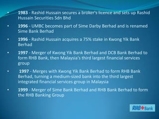 •   1983 - Rashid Hussain secures a broker's licence and sets up Rashid
    Hussain Securities Sdn Bhd
•   1996 - UMBC becomes part of Sime Darby Berhad and is renamed
    Sime Bank Berhad
•   1996 - Rashid Hussain acquires a 75% stake in Kwong Yik Bank
    Berhad
•   1997 - Merger of Kwong Yik Bank Berhad and DCB Bank Berhad to
    form RHB Bank, then Malaysia's third largest financial services
    group
•    1997 - Merges with Kwong Yik Bank Berhad to form RHB Bank
    Berhad, turning a medium-sized bank into the third largest
    integrated financial services group in Malaysia
•   1999 - Merger of Sime Bank Berhad and RHB Bank Berhad to form
    the RHB Banking Group
 