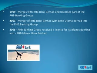 •   1999 - Merges with RHB Bank Berhad and becomes part of the
    RHB Banking Group
•   2003 - Merger of RHB Bank Berhad with Bank Utama Berhad into
    the RHB Banking Group
•   2005 - RHB Banking Group received a license for its Islamic Banking
    arm - RHB Islamic Bank Berhad
 