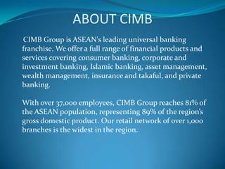 ABOUT CIMB
CIMB Group is ASEAN's leading universal banking
franchise. We offer a full range of financial products and
services covering consumer banking, corporate and
investment banking, Islamic banking, asset management,
wealth management, insurance and takaful, and private
banking.

With over 37,000 employees, CIMB Group reaches 81% of
the ASEAN population, representing 89% of the region’s
gross domestic product. Our retail network of over 1,000
branches is the widest in the region.
 