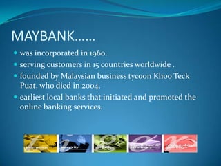 MAYBANK……
 was incorporated in 1960.
 serving customers in 15 countries worldwide .
 founded by Malaysian business tycoon Khoo Teck
  Puat, who died in 2004.
 earliest local banks that initiated and promoted the
  online banking services.
 