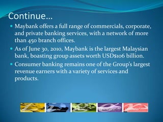 Continue…
 Maybank offers a full range of commercials, corporate,
  and private banking services, with a network of more
  than 450 branch offices.
 As of June 30, 2010, Maybank is the largest Malaysian
  bank, boasting group assets worth USD$106 billion.
 Consumer banking remains one of the Group’s largest
  revenue earners with a variety of services and
  products.
 