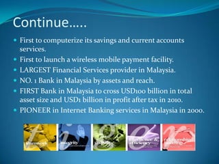 Continue…..
 First to computerize its savings and current accounts
    services.
   First to launch a wireless mobile payment facility.
   LARGEST Financial Services provider in Malaysia.
   NO. 1 Bank in Malaysia by assets and reach.
   FIRST Bank in Malaysia to cross USD100 billion in total
    asset size and USD1 billion in profit after tax in 2010.
   PIONEER in Internet Banking services in Malaysia in 2000.
 