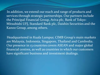 In addition, we extend our reach and range of products and
services through strategic partnerships. Our partners include
the Principal Financial Group, Aviva plc, Bank of Tokyo-
Mitsubishi UFJ, Standard Bank plc, Daishin Securities and the
Kanoo Group, among others.

Headquartered in Kuala Lumpur, CIMB Group's main markets
are Malaysia, Indonesia, Singapore, Thailand and Cambodia.
Our presence in 13 countries covers ASEAN and major global
financial centres, as well as countries in which our customers
have significant business and investment dealings.
 
