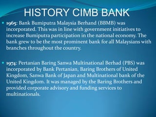 HISTORY CIMB BANK
 1965: Bank Bumiputra Malaysia Berhand (BBMB) was
 incorporated. This was in line with government initiatives to
 increase Bumiputra participation in the national economy. The
 bank grew to be the most prominent bank for all Malaysians with
 branches throughout the country.

 1974: Pertanian Baring Sanwa Multinational Berhad (PBS) was
 incorporated by Bank Pertanian, Baring Brothers of United
 Kingdom, Sanwa Bank of Japan and Multinational bank of the
 United Kingdom. It was managed by the Baring Brothers and
 provided corporate advisory and funding services to
 multinationals.
 