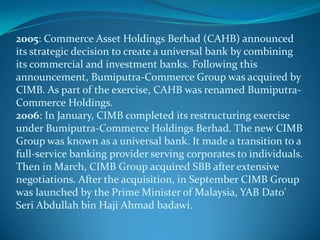 2005: Commerce Asset Holdings Berhad (CAHB) announced
its strategic decision to create a universal bank by combining
its commercial and investment banks. Following this
announcement, Bumiputra-Commerce Group was acquired by
CIMB. As part of the exercise, CAHB was renamed Bumiputra-
Commerce Holdings.
2006: In January, CIMB completed its restructuring exercise
under Bumiputra-Commerce Holdings Berhad. The new CIMB
Group was known as a universal bank. It made a transition to a
full-service banking provider serving corporates to individuals.
Then in March, CIMB Group acquired SBB after extensive
negotiations. After the acquisition, in September CIMB Group
was launched by the Prime Minister of Malaysia, YAB Dato'
Seri Abdullah bin Haji Ahmad badawi.
 