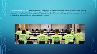 (5) Benfield Electric Inc.: Benfield Electric Company is an area leader in the Electrical Service field, serving
customers throughout Northern Virginia, Maryland, and D.C. They are professionals with more than 50 years
of experience who thoroughly understand the business.
 