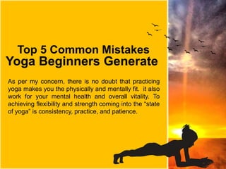 Top 5 Common Mistakes
Yoga Beginners Generate
As per my concern, there is no doubt that practicing
yoga makes you the physically and mentally fit. it also
work for your mental health and overall vitality. To
achieving flexibility and strength coming into the “state
of yoga” is consistency, practice, and patience.
 