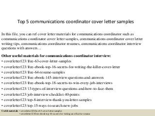 Top 5 communications coordinator cover letter samples
In this file, you can ref cover letter materials for communications coordinator such as
communications coordinator cover letter samples, communications coordinator cover letter
writing tips, communications coordinator resumes, communications coordinator interview
questions with answers…
Other useful materials for communications coordinator interview:
• coverletter123/free-63-cover-letter-samples
• coverletter123/free-ebook-top-16-secrets-for-writing-the-killer-cover-letter
• coverletter123/free-64-resume-samples
• coverletter123/free-ebook-145-interview-questions-and-answers
• coverletter123/free-ebook-top-18-secrets-to-win-every-job-interviews
• coverletter123/13-types-of-interview-questions-and-how-to-face-them
• coverletter123/job-interview-checklist-40-points
• coverletter123/top-8-interview-thank-you-letter-samples
• coverletter123/top-15-ways-to-search-new-jobs
Useful materials: • coverletter123/free-63-cover-letter-samples
• coverletter123/free-ebook-top-16-secrets-for-writing-an-effective-resume
 