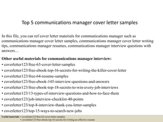 Top 5 communications manager cover letter samples
In this file, you can ref cover letter materials for communications manager such as
communications manager cover letter samples, communications manager cover letter writing
tips, communications manager resumes, communications manager interview questions with
answers…
Other useful materials for communications manager interview:
• coverletter123/free-63-cover-letter-samples
• coverletter123/free-ebook-top-16-secrets-for-writing-the-killer-cover-letter
• coverletter123/free-64-resume-samples
• coverletter123/free-ebook-145-interview-questions-and-answers
• coverletter123/free-ebook-top-18-secrets-to-win-every-job-interviews
• coverletter123/13-types-of-interview-questions-and-how-to-face-them
• coverletter123/job-interview-checklist-40-points
• coverletter123/top-8-interview-thank-you-letter-samples
• coverletter123/top-15-ways-to-search-new-jobs
Useful materials: • coverletter123/free-63-cover-letter-samples
• coverletter123/free-ebook-top-16-secrets-for-writing-an-effective-resume
 