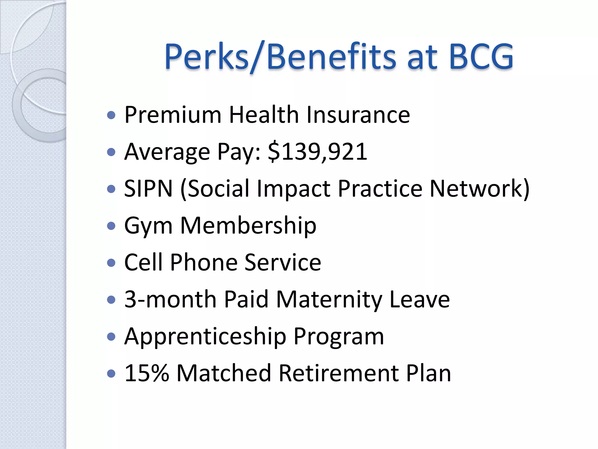 Perks/Benefits at BCGPremium Health InsuranceAverage Pay: $139,921SIPN (Social Impact Practice Network)Gym MembershipCell Phone Service3-month Paid Maternity LeaveApprenticeship Program15% Matched Retirement Plan