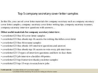Top 5 company secretary cover letter samples
In this file, you can ref cover letter materials for company secretary such as company secretary
cover letter samples, company secretary cover letter writing tips, company secretary resumes,
company secretary interview questions with answers…
Other useful materials for company secretary interview:
• coverletter123/free-63-cover-letter-samples
• coverletter123/free-ebook-top-16-secrets-for-writing-the-killer-cover-letter
• coverletter123/free-64-resume-samples
• coverletter123/free-ebook-145-interview-questions-and-answers
• coverletter123/free-ebook-top-18-secrets-to-win-every-job-interviews
• coverletter123/13-types-of-interview-questions-and-how-to-face-them
• coverletter123/job-interview-checklist-40-points
• coverletter123/top-8-interview-thank-you-letter-samples
• coverletter123/top-15-ways-to-search-new-jobs
Useful materials: • coverletter123/free-63-cover-letter-samples
• coverletter123/free-ebook-top-16-secrets-for-writing-an-effective-resume
 