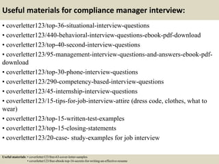Useful materials for compliance manager interview:
• coverletter123/top-36-situational-interview-questions
• coverletter123/440-behavioral-interview-questions-ebook-pdf-download
• coverletter123/top-40-second-interview-questions
• coverletter123/95-management-interview-questions-and-answers-ebook-pdf-
download
• coverletter123/top-30-phone-interview-questions
• coverletter123/290-competency-based-interview-questions
• coverletter123/45-internship-interview-questions
• coverletter123/15-tips-for-job-interview-attire (dress code, clothes, what to
wear)
• coverletter123/top-15-written-test-examples
• coverletter123/top-15-closing-statements
• coverletter123/20-case- study-examples for job interview
Useful materials: • coverletter123/free-63-cover-letter-samples
• coverletter123/free-ebook-top-16-secrets-for-writing-an-effective-resume
 