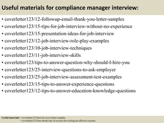 Useful materials for compliance manager interview:
• coverletter123/12-followup-email-thank-you-letter-samples
• coverletter123/15-tips-for-job-interview-withour-no-experience
• coverletter123/15-presentation-ideas-for-job-interview
• coverletter123/12-job-interview-role-play-examples
• coverletter123/10-job-interview-techniques
• coverletter123/11-job-interview-skills
• coverletter123/tips-to-answer-question-why-should-I-hire-you
• coverletter123/25-interview-questions-to-ask-employer
• coverletter123/25-job-interview-assessment-test-examples
• coverletter123/15-tips-to-answer-experience-questions
• coverletter123/12-tips-to-answer-education-knowledge-questions
Useful materials: • coverletter123/free-63-cover-letter-samples
• coverletter123/free-ebook-top-16-secrets-for-writing-an-effective-resume
 