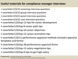 Useful materials for compliance manager interview:
• coverletter123/15-screening-interview-questions
• coverletter123/22-group-interview-questions
• coverletter123/22-panel-interview-questions
• coverletter123/22-case-interview-questions
• coverletter123/top-12-tips-for-career-development
• coverletter123/top-9-career-path-tips
• coverletter123/top-14-career-objectives
• coverletter123/top-12-career-promotion-tips
• coverletter123/11-performance-appraisal-methods (includes appraisal
templates and forms)
• coverletter123/top-28-performance-appraisal-forms
• coverletter123/top-12-salary-negotiation-tips
• coverletter123/top-9-tips-to-get-high-salary
Useful materials: • coverletter123/free-63-cover-letter-samples
• coverletter123/free-ebook-top-16-secrets-for-writing-an-effective-resume
 