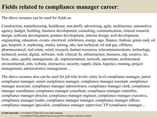 Fields related to compliance manager career:
The above resumes can be used for fields as:
Construction, manufacturing, healthcare, non profit, advertising, agile, architecture, automotive,
agency, budget, building, business development, consulting, communication, clinical research,
design, software development, product development, interior design, web development,
engineering, education, events, electrical, exhibition, energy, ngo, finance, fashion, green card, oil
gas, hospital, it, marketing, media, mining, nhs, non technical, oil and gas, offshore,
pharmaceutical, real estate, retail, research, human resources, telecommunications, technology,
technical, senior, digital, software, web, clinical, hr, infrastructure, business, erp, creative, ict,
hvac, sales, quality management, uk, implementation, network, operations, architectural,
environmental, crm, website, interactive, security, supply chain, logistics, training, project
management, administrative management…
The above resumes also can be used for job title levels: entry level compliance manager, junior
compliance manager, senior compliance manager, compliance manager assistant, compliance
manager associate, compliance manager administrator, compliance manager clerk, compliance
manager coordinator, compliance manager consultant, compliance manager controller,
compliance manager director, compliance manager engineer, compliance manager executive,
compliance manager leader, compliance manager manager, compliance manager officer,
compliance manager specialist, compliance manager supervisor, VP compliance manager…
Useful materials: • coverletter123/free-63-cover-letter-samples
• coverletter123/free-ebook-top-16-secrets-for-writing-an-effective-resume
 