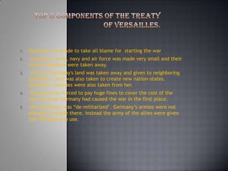 Top 5 components of the treaty of Versailles.  Germany was made to take all blame for  starting the war  Germany’s army, navy and air force was made very small and their various weapons were taken away. much of Germany's land was taken away and given to neighboring countries. Land was also taken to create new nation-states. Germany’s colonies were also taken from her. Germany was forced to pay huge fines to cover the cost of the war- because Germany had caused the war in the first place. the Rhineland was “de-militarized’. Germany’s armies were not allowed to reside there. Instead the army of the allies were given the  Rhineland to use. 