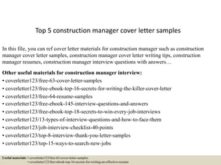 Top 5 construction manager cover letter samples
In this file, you can ref cover letter materials for construction manager such as construction
manager cover letter samples, construction manager cover letter writing tips, construction
manager resumes, construction manager interview questions with answers…
Other useful materials for construction manager interview:
• coverletter123/free-63-cover-letter-samples
• coverletter123/free-ebook-top-16-secrets-for-writing-the-killer-cover-letter
• coverletter123/free-64-resume-samples
• coverletter123/free-ebook-145-interview-questions-and-answers
• coverletter123/free-ebook-top-18-secrets-to-win-every-job-interviews
• coverletter123/13-types-of-interview-questions-and-how-to-face-them
• coverletter123/job-interview-checklist-40-points
• coverletter123/top-8-interview-thank-you-letter-samples
• coverletter123/top-15-ways-to-search-new-jobs
Useful materials: • coverletter123/free-63-cover-letter-samples
• coverletter123/free-ebook-top-16-secrets-for-writing-an-effective-resume
 