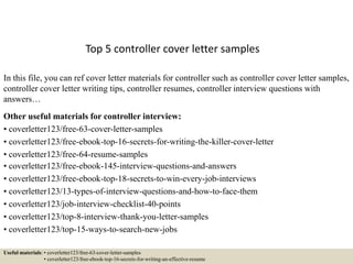 Top 5 controller cover letter samples
In this file, you can ref cover letter materials for controller such as controller cover letter samples,
controller cover letter writing tips, controller resumes, controller interview questions with
answers…
Other useful materials for controller interview:
• coverletter123/free-63-cover-letter-samples
• coverletter123/free-ebook-top-16-secrets-for-writing-the-killer-cover-letter
• coverletter123/free-64-resume-samples
• coverletter123/free-ebook-145-interview-questions-and-answers
• coverletter123/free-ebook-top-18-secrets-to-win-every-job-interviews
• coverletter123/13-types-of-interview-questions-and-how-to-face-them
• coverletter123/job-interview-checklist-40-points
• coverletter123/top-8-interview-thank-you-letter-samples
• coverletter123/top-15-ways-to-search-new-jobs
Useful materials: • coverletter123/free-63-cover-letter-samples
• coverletter123/free-ebook-top-16-secrets-for-writing-an-effective-resume
 