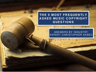 THE 5 MOST FREQUENT LY 
ASKED MUSIC COPYRIGHT 
QUEST IONS 
ANSWERS BY INDUSTRY 
EXPERT CHRISTOPHER SABEC 
 