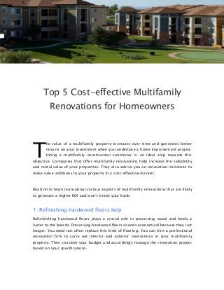 Top 5 Cost-effective Multifamily
Renovations for Homeowners
he value of a multifamily property increases over time and generates better
returns on your investment when you undertake a home improvement project.
Hiring a multifamily construction contractor is an ideal step towards this
objective. Companies that offer multifamily renovations help increase the saleability
and rental value of your properties. They also advise you on renovation initiatives to
make value additions to your property in a cost-effective manner.
Read on to learn more about various aspects of multifamily renovations that are likely
to generate a higher ROI and won’t break your bank.
1. Refinishing hardwood floors help
Refurbishing hardwood floors plays a crucial role in preserving wood and lends a
luster to the boards. Preserving hardwood floors sounds economical because they last
longer. You need not often replace this kind of flooring. You can hire a professional
renovation firm to carry out interior and exterior renovations in your multifamily
property. They consider your budget and accordingly manage the renovation project
based on your specifications.
T
 