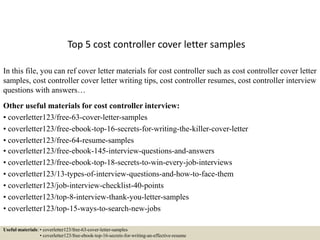 Top 5 cost controller cover letter samples
In this file, you can ref cover letter materials for cost controller such as cost controller cover letter
samples, cost controller cover letter writing tips, cost controller resumes, cost controller interview
questions with answers…
Other useful materials for cost controller interview:
• coverletter123/free-63-cover-letter-samples
• coverletter123/free-ebook-top-16-secrets-for-writing-the-killer-cover-letter
• coverletter123/free-64-resume-samples
• coverletter123/free-ebook-145-interview-questions-and-answers
• coverletter123/free-ebook-top-18-secrets-to-win-every-job-interviews
• coverletter123/13-types-of-interview-questions-and-how-to-face-them
• coverletter123/job-interview-checklist-40-points
• coverletter123/top-8-interview-thank-you-letter-samples
• coverletter123/top-15-ways-to-search-new-jobs
Useful materials: • coverletter123/free-63-cover-letter-samples
• coverletter123/free-ebook-top-16-secrets-for-writing-an-effective-resume
 